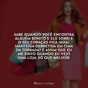 Sabe quando você encontra alguém bonito e ele sorri e o seu coração fica igual manteiga derretida em cima da torrada? É assim que eu me sinto quando eu vejo uma loja. Só que melhor.
