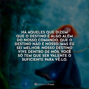 Há aqueles que dizem que o destino é algo além do nosso comando. Que o destino não é nosso. Mas eu sei melhor. Nosso destino vive dentro de nós. Você só tem que ser valente o suficiente para vê-lo.