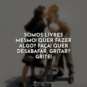 Somos livres mesmo! Quer fazer algo? Faça! Quer desabafar, gritar? Grite!