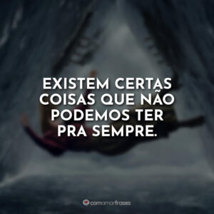 Existem certas coisas que não podemos ter pra sempre.