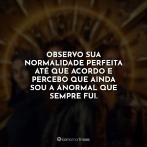 Observo sua normalidade perfeita até que acordo e percebo que ainda sou a anormal que sempre fui.