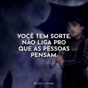 Você tem sorte. Não liga pro que as pessoas pensam.