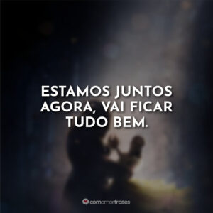 Estamos juntos agora, vai ficar tudo bem.