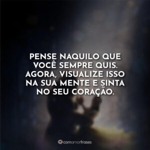 Pense naquilo que você sempre quis. Agora, visualize isso na sua mente e sinta no seu coração.