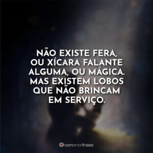 Não existe fera, ou xícara falante alguma, ou mágica. Mas existem lobos que não brincam em serviço.