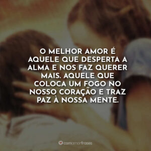 O melhor amor é aquele que desperta a alma e nos faz querer mais. Aquele que coloca um fogo no nosso coração e traz paz à nossa mente.