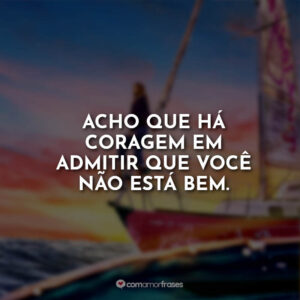 Acho que há coragem em admitir que você não está bem.