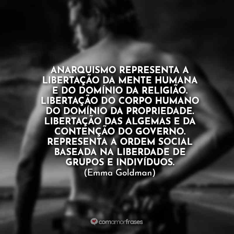 Frases Sons of Anarchy (Emma Goldman): Anarquismo representa a libertação da mente humana e do domínio da religião. Libertação do corpo humano do domínio da propriedade. Libertação das algemas e da contenção do governo. Representa a ordem social baseada na liberdade de grupos e indivíduos. (Emma Goldman)