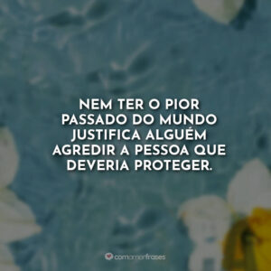 Nem ter o pior passado do mundo justifica alguém agredir a pessoa que deveria proteger.