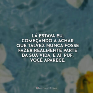Lá estava eu, começando a achar que talvez nunca fosse fazer realmente parte da sua vida, e aí, puf, você aparece.