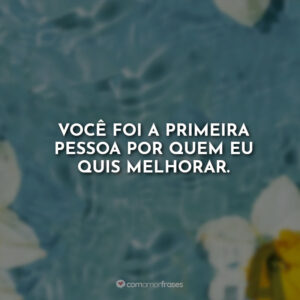 Você foi a primeira pessoa por quem eu quis melhorar.