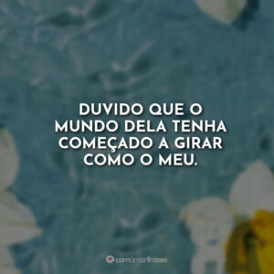 Duvido que o mundo dela tenha começado a girar como o meu.