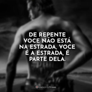 De repente você não está na estrada, você é a estrada, é parte dela.