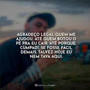 Agradeço legal quem me ajudou, até quem botou o pé pra eu cair. Até porque, cumpadi, se fosse fácil demais, talvez hoje eu nem tava aqui.