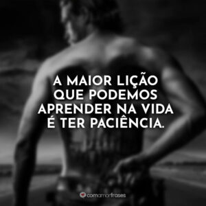 A maior lição que podemos aprender na vida é ter paciência.