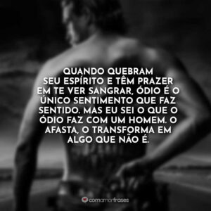 Quando quebram seu espírito e têm prazer em te ver sangrar, ódio é o único sentimento que faz sentido. Mas eu sei o que o ódio faz com um homem. O afasta, o transforma em algo que não é.