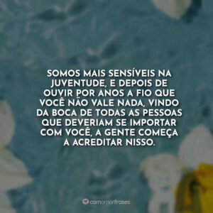Somos mais sensíveis na juventude, e depois de ouvir por anos a fio que você não vale nada, vindo da boca de todas as pessoas que deveriam se importar com você, a gente começa a acreditar nisso.