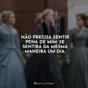 Não precisa sentir pena de mim. Se sentirá da mesma maneira um dia.