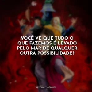 Você vê que tudo o que fazemos é levado pelo mar de qualquer outra possibilidade?