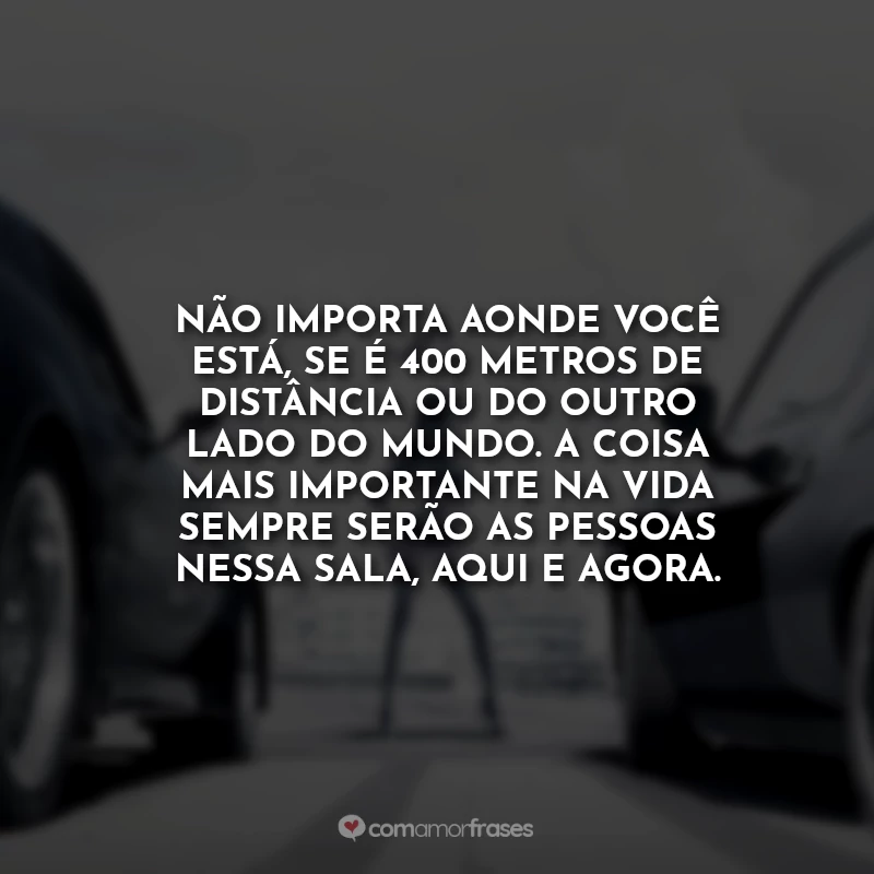 Frases Velozes e Furiosos 7 Toretto para Brian: Não importa aonde você está, se é 400 metros de distância ou do outro lado do mundo. A coisa mais importante na vida sempre serão as pessoas nessa sala, aqui e agora.