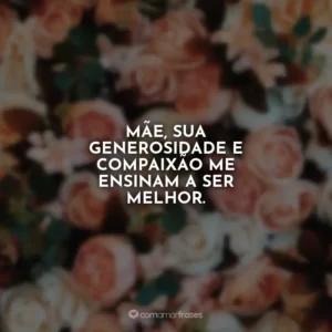 Mãe, sua generosidade e compaixão me ensinam a ser melhor.