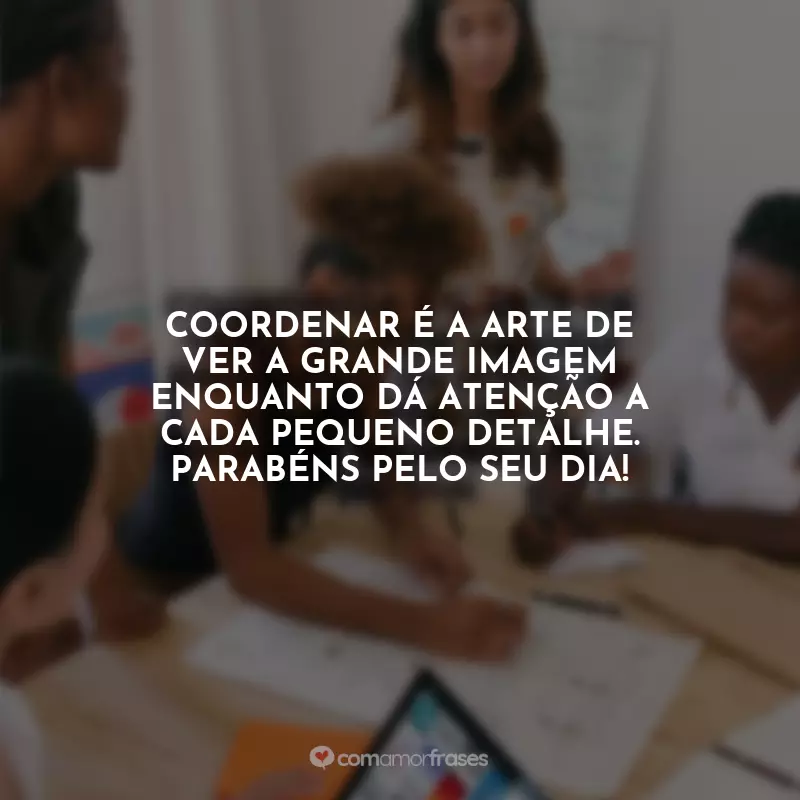 Dia do Coordenador Frases: Coordenar é a arte de ver a grande imagem enquanto dá atenção a cada pequeno detalhe. Parabéns pelo seu dia!