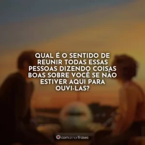 Qual é o sentido de reunir todas essas pessoas dizendo coisas boas sobre você se não estiver aqui para ouvi-las? Amor à Primeira Vista