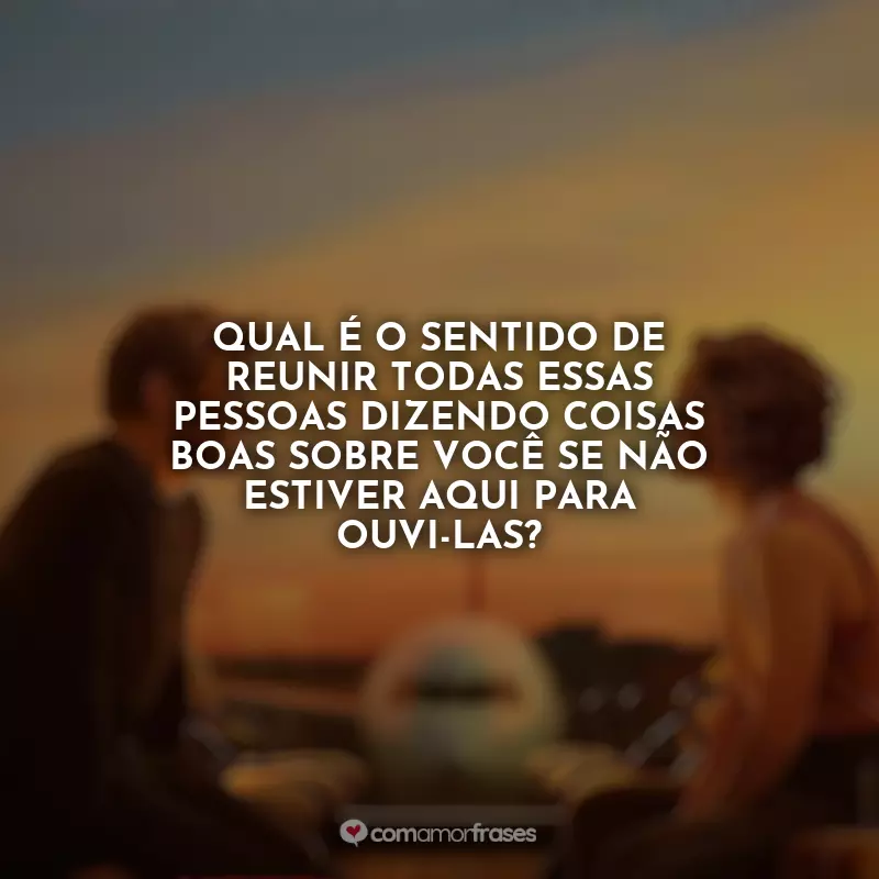 Frases do Filme Amor à Primeira Vista: Qual é o sentido de reunir todas essas pessoas dizendo coisas boas sobre você se não estiver aqui para ouvi-las?