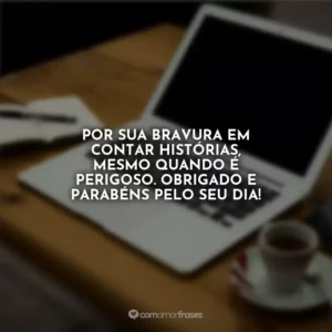 Por sua bravura em contar histórias, mesmo quando é perigoso. Obrigado e parabéns pelo seu dia!