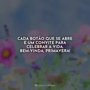 Cada botão que se abre é um convite para celebrar a vida. Bem-vinda, primavera!