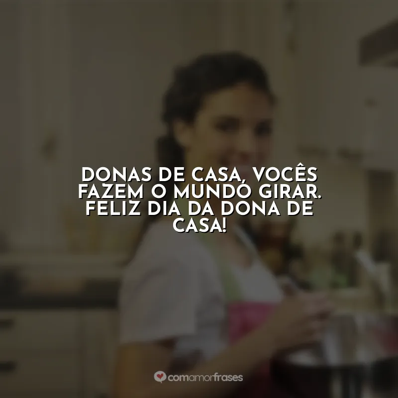 Frases Dia da Dona de Casa: Donas de casa, vocês fazem o mundo girar. Feliz Dia da Dona de Casa!