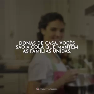 Donas de casa, vocês são a cola que mantém as famílias unidas.