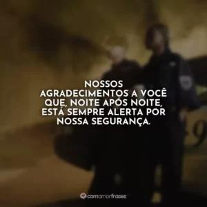 Nossos agradecimentos a você que, noite após noite, está sempre alerta por nossa segurança.