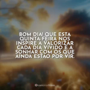 Bom dia! Que esta quinta-feira nos inspire a valorizar cada dia vivido e a sonhar com os que ainda estão por vir.