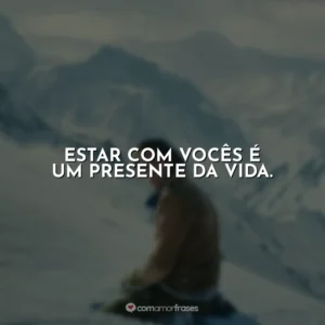 Estar com vocês é um presente da vida.