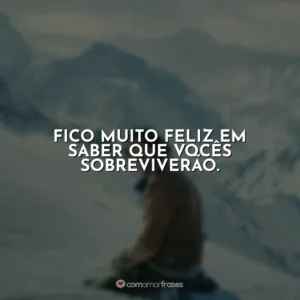 Fico muito feliz em saber que vocês sobreviverão.