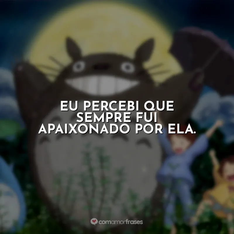 Frases Studio Ghibli Totoro: Eu percebi que sempre fui apaixonado por ela.