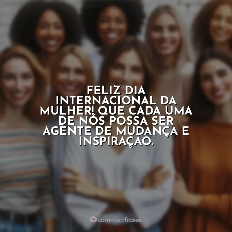 Frases de efeito para 8 de Março: Feliz Dia Internacional da Mulher! Que cada uma de nós possa ser agente de mudança e inspiração.