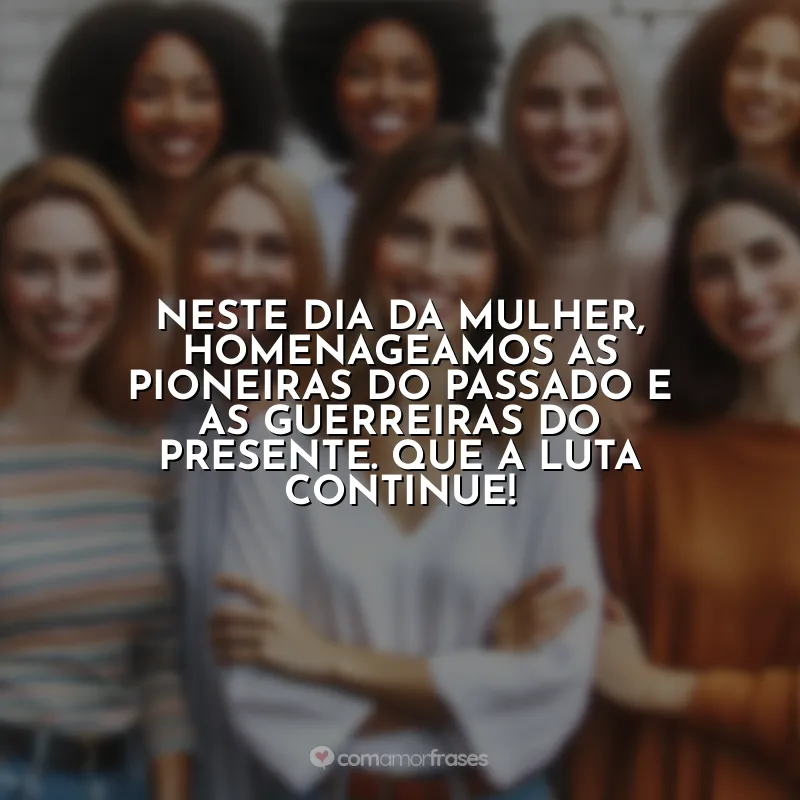 Frases 8 de Março para: Neste Dia da Mulher, homenageamos as pioneiras do passado e as guerreiras do presente. Que a luta continue!