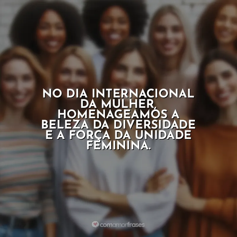 Frases para 8 de Março: No Dia Internacional da Mulher, homenageamos a beleza da diversidade e a força da unidade feminina.