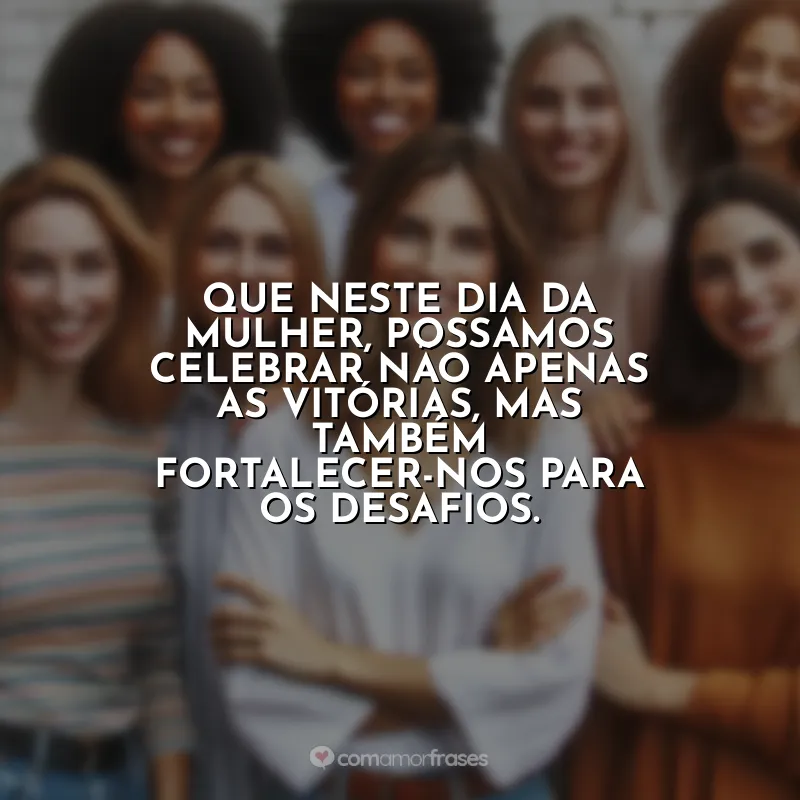 Frases 8 de Março para: Que neste Dia da Mulher, possamos celebrar não apenas as vitórias, mas também fortalecer-nos para os desafios.