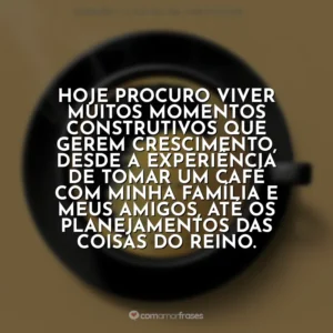Hoje procuro viver muitos momentos construtivos que gerem crescimento, desde a experiência de tomar um café com minha família e meus amigos, até os planejamentos das coisas do Reino. Café com Deus Pai