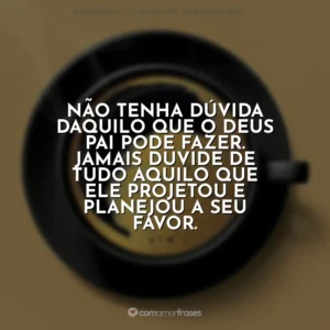 Não tenha dúvida daquilo que o Deus Pai pode fazer. Jamais duvide de tudo aquilo que ele projetou e planejou a seu favor. Café com Deus Pai