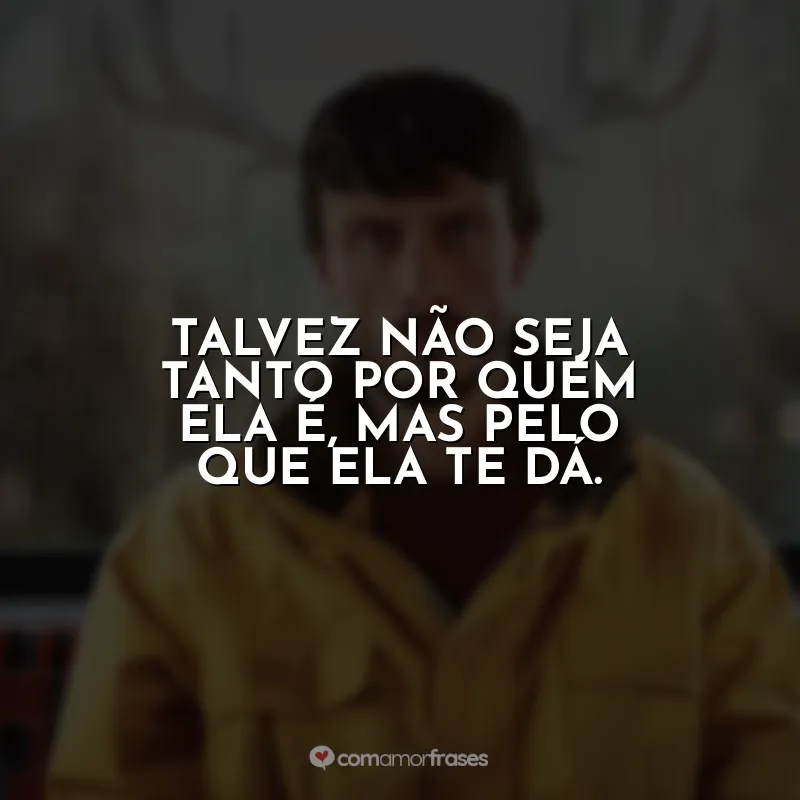 Talvez não seja tanto por quem ela é, mas pelo que ela te dá. Bebê Rena