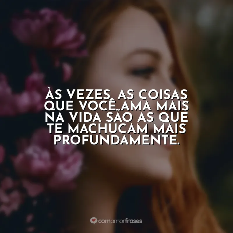 Às vezes, as coisas que você ama mais na vida são as que te machucam mais profundamente.