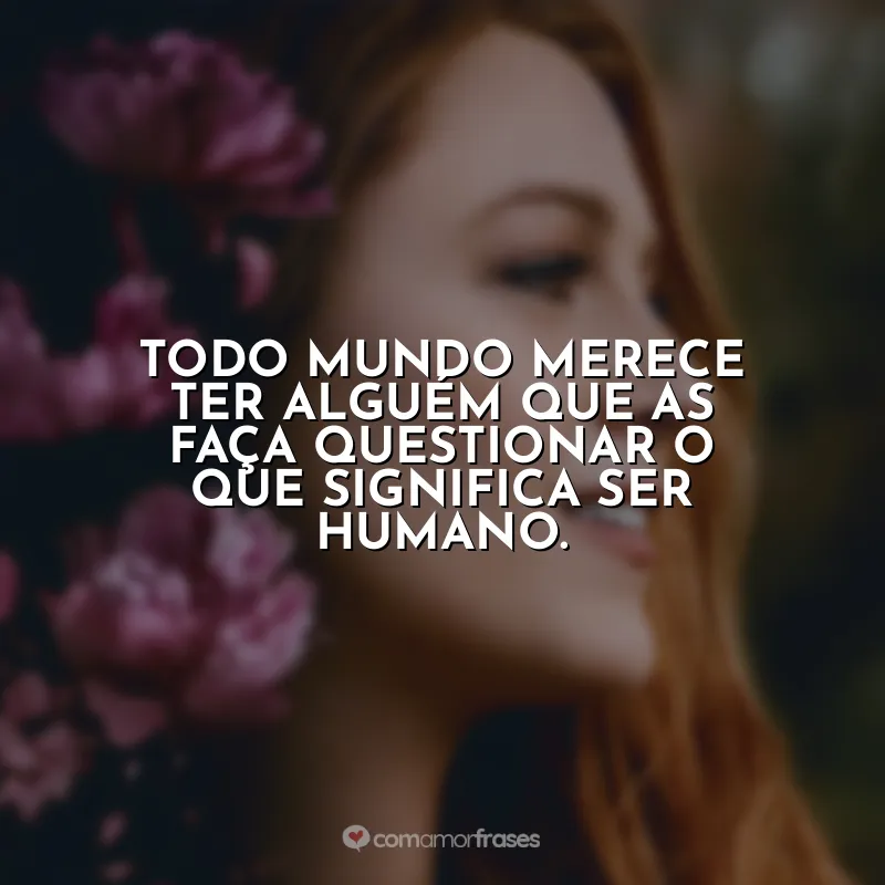Todo mundo merece ter alguém que as faça questionar o que significa ser humano.